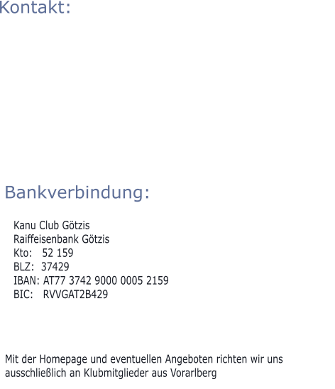 Mit der Homepage und eventuellen Angeboten richten wir uns ausschließlich an Klubmitglieder aus Vorarlberg Bankverbindung:  Kanu Club Götzis Raiffeisenbank Götzis Kto:   52 159 BLZ:  37429 IBAN: AT77 3742 9000 0005 2159 BIC:   RVVGAT2B429  Kontakt: