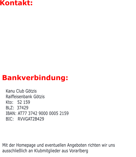 Mit der Homepage und eventuellen Angeboten richten wir uns ausschließlich an Klubmitglieder aus Vorarlberg Bankverbindung:  Kanu Club Götzis Raiffeisenbank Götzis Kto:   52 159 BLZ:  37429 IBAN: AT77 3742 9000 0005 2159 BIC:   RVVGAT2B429  Kontakt: