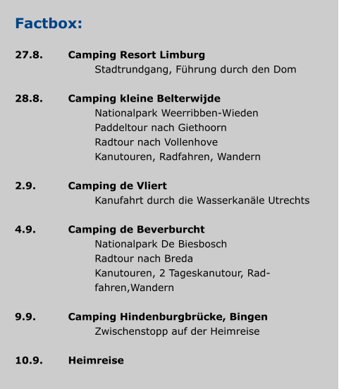 Factbox:  27.8.	Camping Resort Limburg 				Stadtrundgang, Führung durch den Dom  28.8.	Camping kleine Belterwijde 				Nationalpark Weerribben-Wieden 				Paddeltour nach Giethoorn 				Radtour nach Vollenhove 				Kanutouren, Radfahren, Wandern  2.9.		Camping de Vliert 				Kanufahrt durch die Wasserkanäle Utrechts  4.9.		Camping de Beverburcht 				Nationalpark De Biesbosch 				Radtour nach Breda 		Kanutouren, 2 Tageskanutour, Rad- 		fahren,Wandern  9.9.		Camping Hindenburgbrücke, Bingen 				Zwischenstopp auf der Heimreise  10.9.	Heimreise