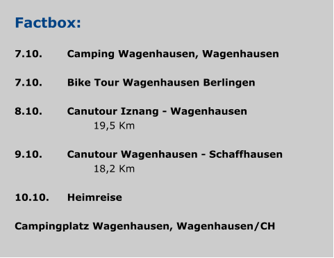 Factbox:  7.10.	Camping Wagenhausen, Wagenhausen  7.10.	Bike Tour Wagenhausen Berlingen 				 8.10.	Canutour Iznang - Wagenhausen 				19,5 Km  9.10.	Canutour Wagenhausen - Schaffhausen 				18,2 Km 	 10.10.	Heimreise  Campingplatz Wagenhausen, Wagenhausen/CH
